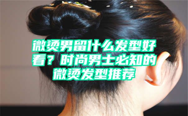 微烫男留什么发型好看？时尚男士必知的微烫发型推荐