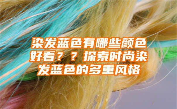 染发蓝色有哪些颜色好看？？探索时尚染发蓝色的多重风格