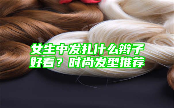 女生中发扎什么辫子好看？时尚发型推荐