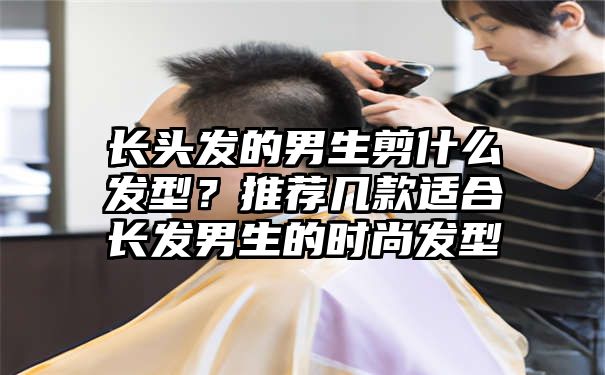 长头发的男生剪什么发型？推荐几款适合长发男生的时尚发型