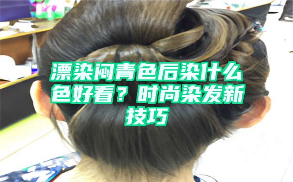 漂染闷青色后染什么色好看？时尚染发新技巧