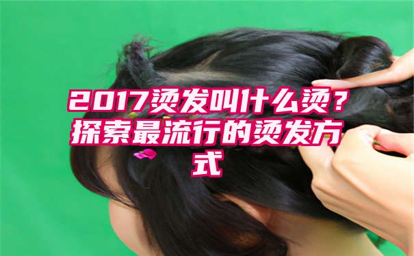 2017烫发叫什么烫？探索最流行的烫发方式