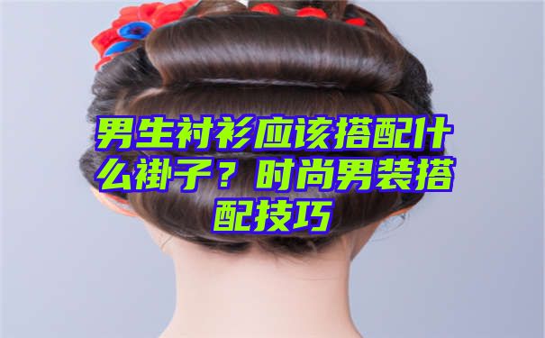 男生衬衫应该搭配什么褂子？时尚男装搭配技巧