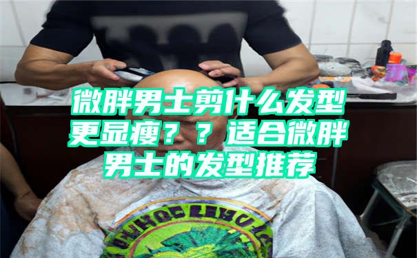 微胖男士剪什么发型更显瘦？？适合微胖男士的发型推荐