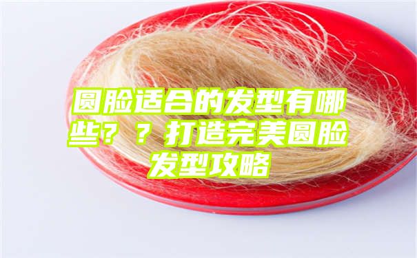 圆脸适合的发型有哪些？？打造完美圆脸发型攻略