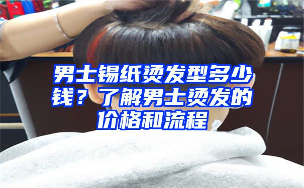 男士锡纸烫发型多少钱？了解男士烫发的价格和流程