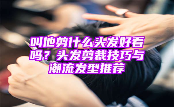 叫他剪什么头发好看吗？头发剪裁技巧与潮流发型推荐