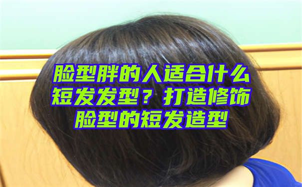 脸型胖的人适合什么短发发型？打造修饰脸型的短发造型