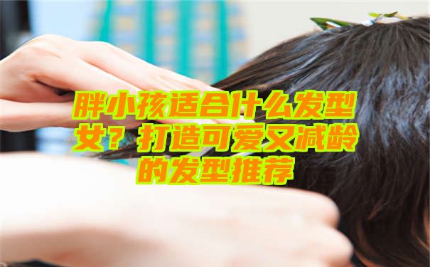 胖小孩适合什么发型女？打造可爱又减龄的发型推荐