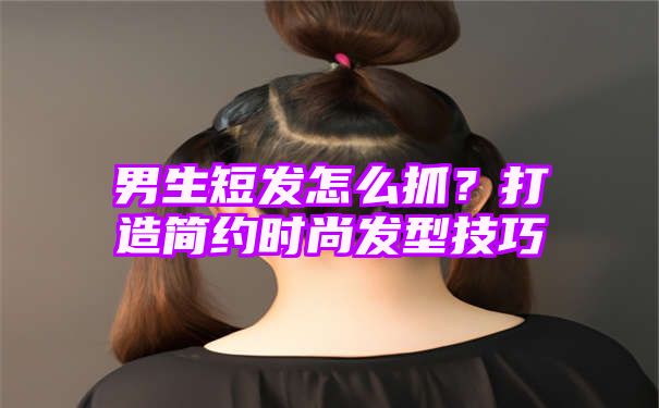 男生短发怎么抓？打造简约时尚发型技巧