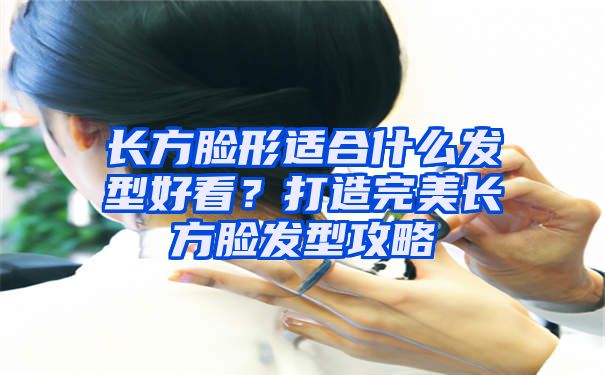 长方脸形适合什么发型好看？打造完美长方脸发型攻略