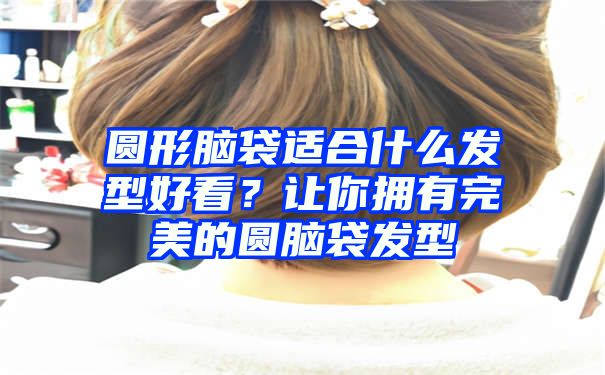 圆形脑袋适合什么发型好看？让你拥有完美的圆脑袋发型