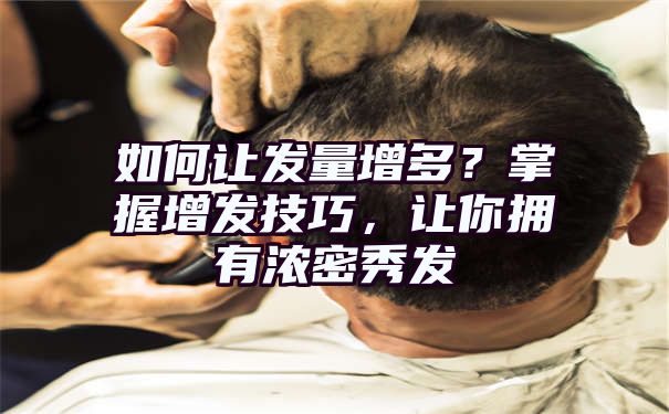 如何让发量增多？掌握增发技巧，让你拥有浓密秀发