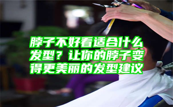 脖子不好看适合什么发型？让你的脖子变得更美丽的发型建议