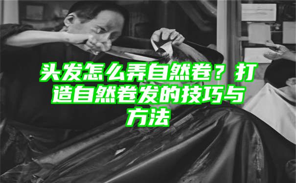 头发怎么弄自然卷？打造自然卷发的技巧与方法