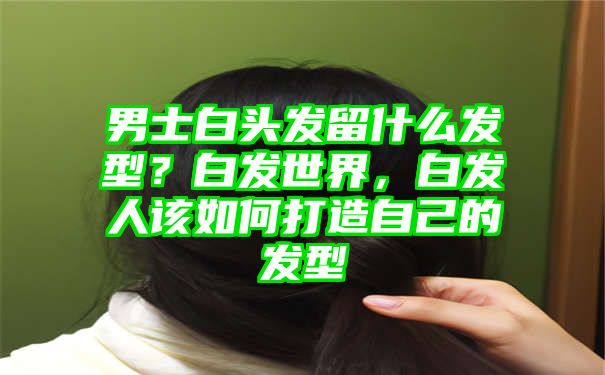 男士白头发留什么发型？白发世界，白发人该如何打造自己的发型