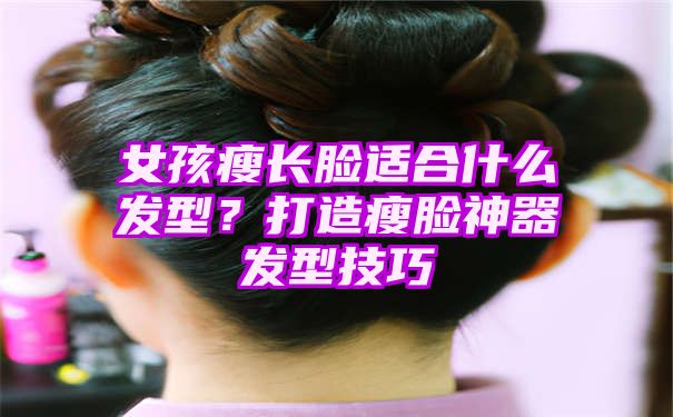 女孩瘦长脸适合什么发型？打造瘦脸神器发型技巧