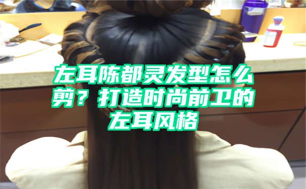 左耳陈都灵发型怎么剪？打造时尚前卫的左耳风格