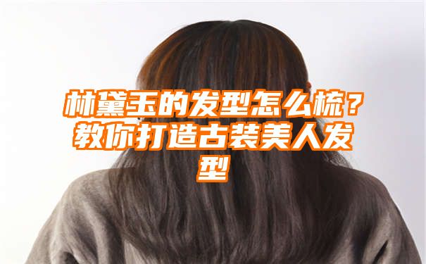 林黛玉的发型怎么梳？教你打造古装美人发型