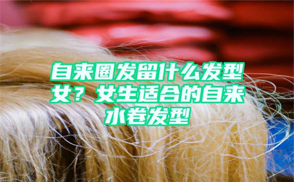 自来圈发留什么发型女？女生适合的自来水卷发型