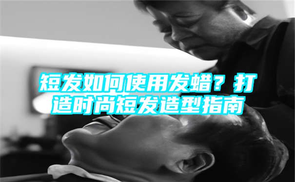 短发如何使用发蜡？打造时尚短发造型指南