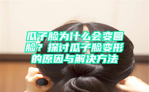 瓜子脸为什么会变圆脸？探讨瓜子脸变形的原因与解决方法