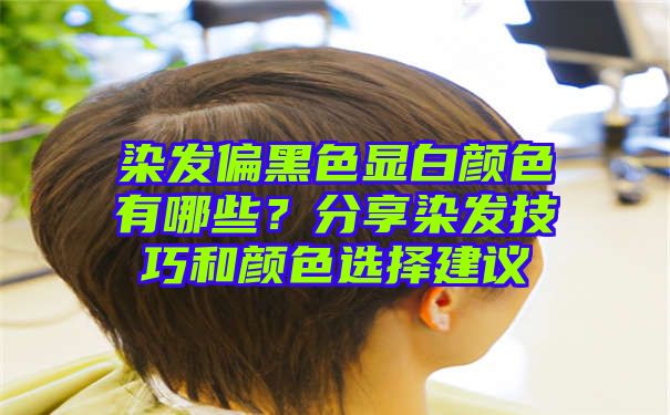 染发偏黑色显白颜色有哪些？分享染发技巧和颜色选择建议