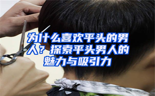 为什么喜欢平头的男人？探索平头男人的魅力与吸引力