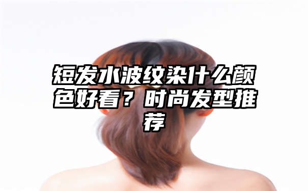 短发水波纹染什么颜色好看？时尚发型推荐