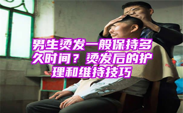 男生烫发一般保持多久时间？烫发后的护理和维持技巧