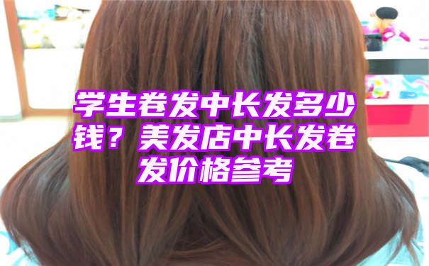 学生卷发中长发多少钱？美发店中长发卷发价格参考