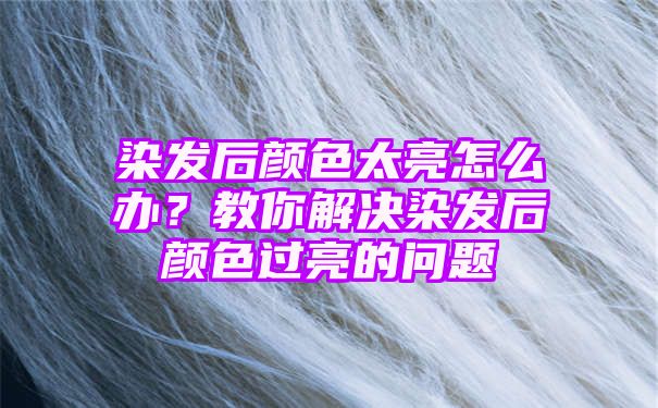 染发后颜色太亮怎么办？教你解决染发后颜色过亮的问题