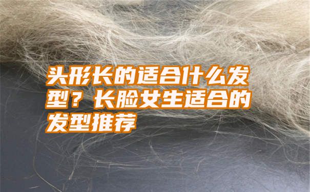 头形长的适合什么发型？长脸女生适合的发型推荐