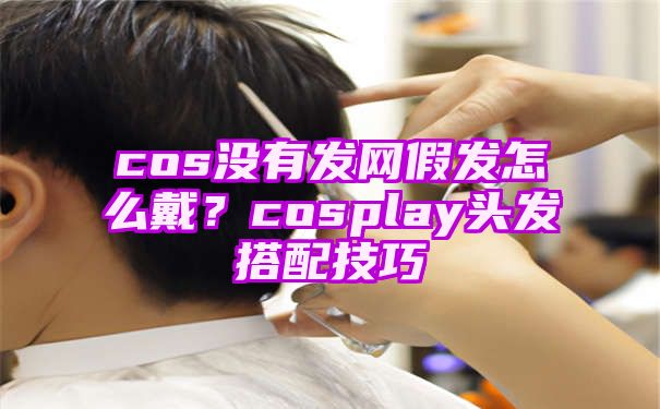 cos没有发网假发怎么戴？cosplay头发搭配技巧