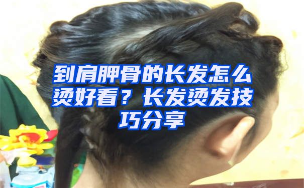 到肩胛骨的长发怎么烫好看？长发烫发技巧分享