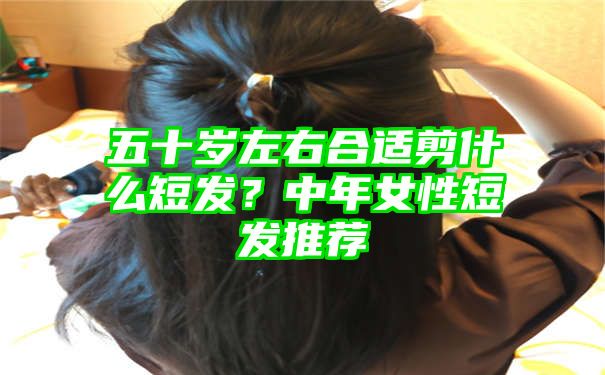 五十岁左右合适剪什么短发？中年女性短发推荐