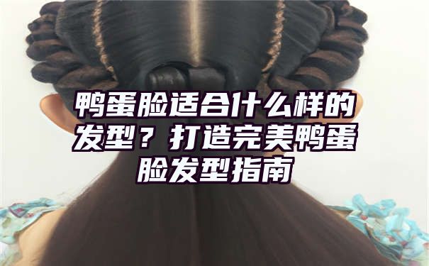 鸭蛋脸适合什么样的发型？打造完美鸭蛋脸发型指南