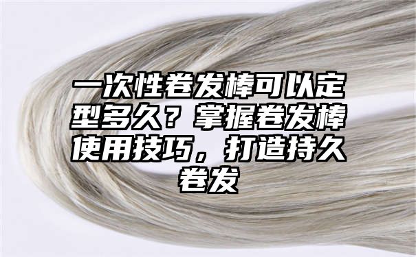 一次性卷发棒可以定型多久？掌握卷发棒使用技巧，打造持久卷发