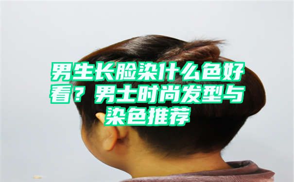 男生长脸染什么色好看？男士时尚发型与染色推荐