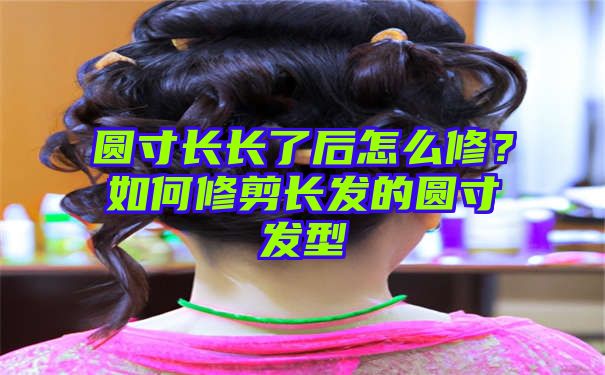 圆寸长长了后怎么修？如何修剪长发的圆寸发型