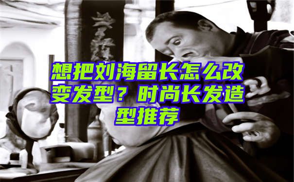 想把刘海留长怎么改变发型？时尚长发造型推荐