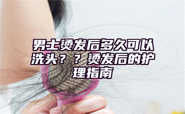 男士烫发后多久可以洗头？？烫发后的护理指南