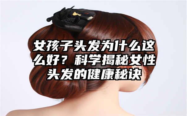 女孩子头发为什么这么好？科学揭秘女性头发的健康秘诀