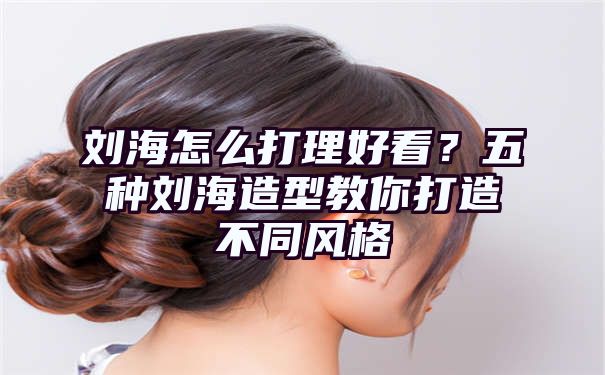 刘海怎么打理好看？五种刘海造型教你打造不同风格