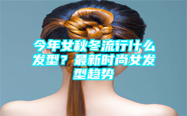 今年女秋冬流行什么发型？最新时尚女发型趋势