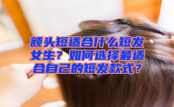 额头短适合什么短发女生？如何选择最适合自己的短发款式？