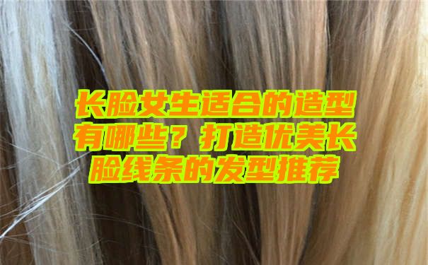 长脸女生适合的造型有哪些？打造优美长脸线条的发型推荐