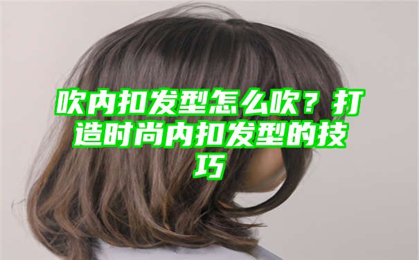 吹内扣发型怎么吹？打造时尚内扣发型的技巧