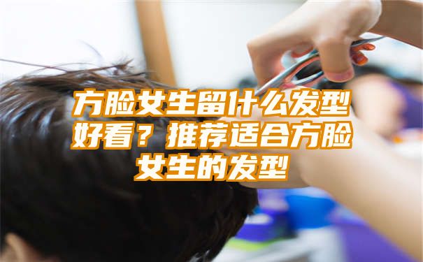 方脸女生留什么发型好看？推荐适合方脸女生的发型