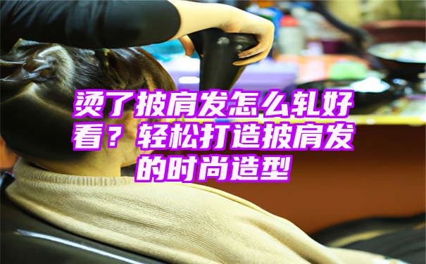 烫了披肩发怎么轧好看？轻松打造披肩发的时尚造型